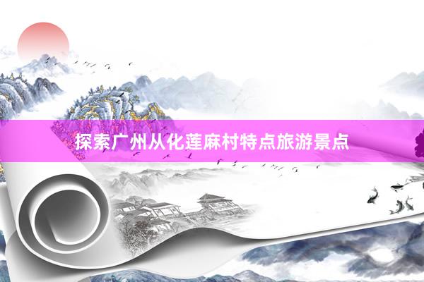 探索广州从化莲麻村特点旅游景点
