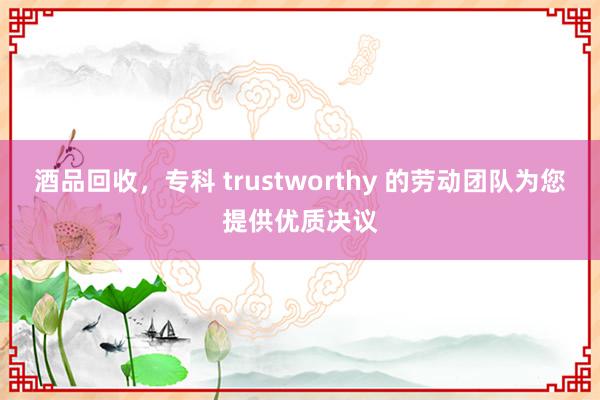 酒品回收，专科 trustworthy 的劳动团队为您提供优质决议