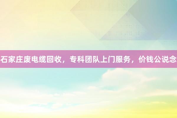 石家庄废电缆回收，专科团队上门服务，价钱公说念