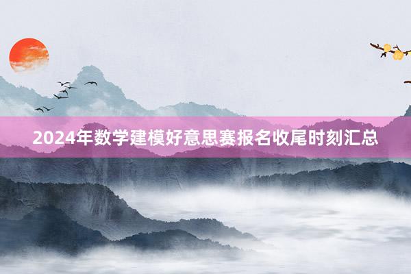 2024年数学建模好意思赛报名收尾时刻汇总