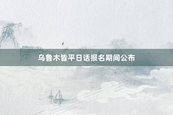 乌鲁木皆平日话报名期间公布