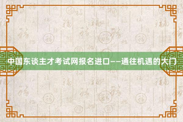 中国东谈主才考试网报名进口——通往机遇的大门