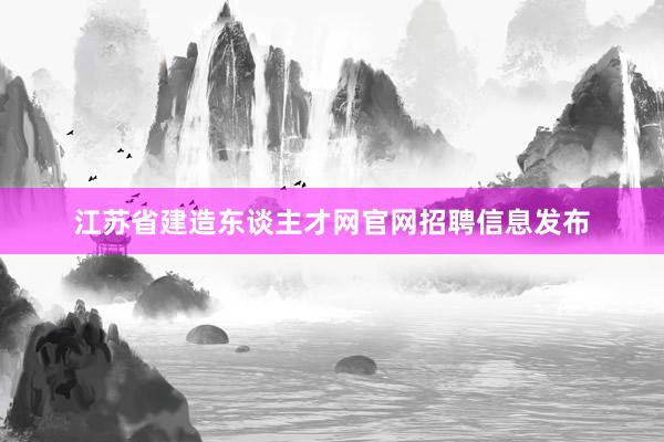 江苏省建造东谈主才网官网招聘信息发布