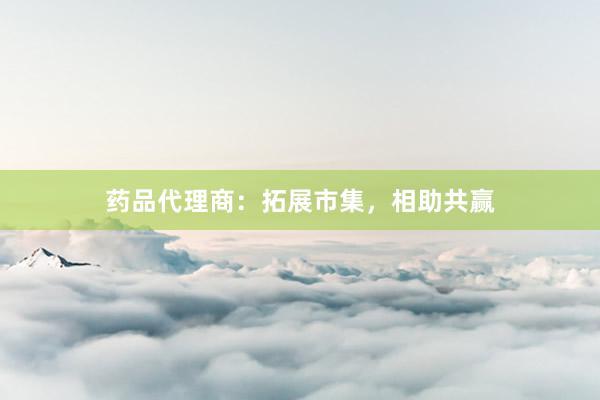 药品代理商：拓展市集，相助共赢